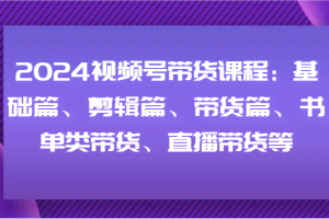 2024视频号带货课程：基础篇、剪辑篇、带货篇、书单类带货、直播带货等