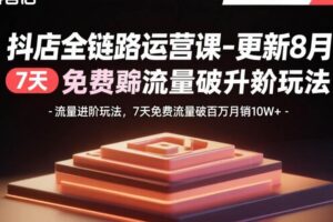 （15918期）抖店全链路运营课-更新8月：流量进阶玩法，7天免费流量破百万月销10W+